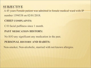 A 45 years Female patient was admitted in female medical ward with IP
number 1394538 on 02/01/2018.
CHIEF COMPLAINTS:
C/O facial puffiness since 1 month.
PAST MEDICATION HISTORY:
No H/O any significant any medication in the past.
PERSONAL HISTORY AND HABITS:
Non-smoker, Non-alcoholic, married with not known allergies.
 