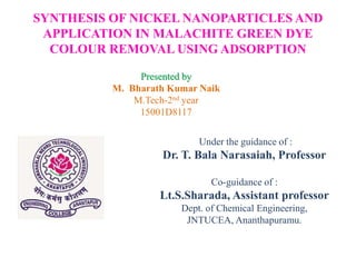 SYNTHESIS OF NICKEL NANOPARTICLES AND
APPLICATION IN MALACHITE GREEN DYE
COLOUR REMOVAL USING ADSORPTION
Presented by
M. Bharath Kumar Naik
M.Tech-2nd year
15001D8117
Under the guidance of :
Dr. T. Bala Narasaiah, Professor
Co-guidance of :
Lt.S.Sharada, Assistant professor
Dept. of Chemical Engineering,
JNTUCEA, Ananthapuramu.
 