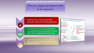 There are 3 degrees of exposure exists
to its component
• (1)Direct skin contact (top sheet
basically made out of polypropylene)
• (2) Indirect skin contact (absorbent
core and perfume principally finished
with chlorine-bleached wood pulp)
• (3) Negligible skin contact (barrier
sheet predominantly prepared with
polyethylene)
 