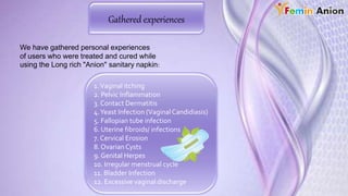 Gathered experiences
We have gathered personal experiences
of users who were treated and cured while
using the Long rich "Anion" sanitary napkin:
1.Vaginal itching
2. Pelvic Inflammation
3. Contact Dermatitis
4.Yeast Infection (VaginalCandidiasis)
5. Fallopian tube infection
6. Uterine fibroids/ infections
7. Cervical Erosion
8. OvarianCysts
9. Genital Herpes
10. Irregular menstrual cycle
11. Bladder Infection
12. Excessive vaginal discharge
 
