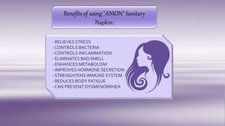 - RELIEVES STRESS
- CONTROLS BACTERIA
- CONTROLS INFLAMMATION
- ELIMINATES BAD SMELL
- ENHANCES METABOLISM
- IMPROVES HORMONE SECRETION
- STRENGHTENS IMMUNE SYSTEM
- REDUCES BODY FATIGUE
- CAN PREVENT DYSMENORRHEA
Benefits of using "ANION" Sanitary
Napkin:
 