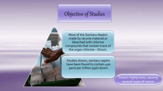 Objective of Studies
Most of the Sanitary Napkin
made by recycle material or
bleached with chlorine
compounds that contain trace of
the organ chlorine – Dioxin.
Studies shown, sanitary napkin
have been found to contain 400
parts per trillion (ppt) dioxin
Dioxin: highly toxic, causing
several types of cancer
 