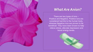 There are two types of ions –
Positive and Negative. Positive ions are
considered harmful to the human body,
whereas Negative ions are proven to be
beneficial. They have been known to help
relieve stress, alleviate depression and
boost energy levels.
What Are Anion?
 