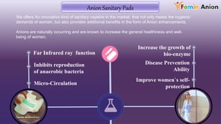 Far Infrared ray function
Inhibits reproduction
of anaerobic bacteria
Disease Prevention
Ability
Improve women`s self-
protection
Micro-Circulation
Increase the growth of
bio-enzyme
Anion Sanitary Pads
We offers An innovative kind of sanitary napkins in the market, that not only meets the hygienic
demands of women, but also provides additional benefits in the form of Anion enhancements.
Anions are naturally occurring and are known to increase the general healthiness and well-
being of women.
 