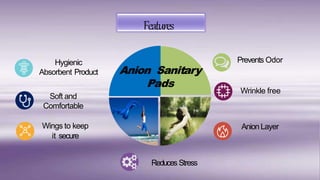 Hygienic
Absorbent Product
Wings to keep
it secure
Prevents Odor
AnionLayer
Features
Anion Sanitary
Pads
Soft and
Comfortable
Wrinkle free
Reduces Stress
 