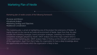 MM.DD.20XX10
Marketing Plan of Nestle
Marketing plan of nestle consists of the following framework:
•Purpose and Mission
•Situational Analysis
•Marketing Strategy and Objectives
•Additional Consideration
This marketing plan is aimed at highlighting one of the product line extensions of Nestles’. It
mainly focuses on the internal and external environment of Nestle. Apart from that, this plan
includes the marketing strategies, brand promotion strategies, marketing mix involved and
competitive strategies adopted by Nestle. SWOT analysis one of the major content which is
included in this marketing plan. SWOT analysis helps in finding out the strengths and weaknesses
of the organization. Apart from that it helps the organization to have a deep knowledge about
the opportunities and threats which the organization is likely to face.
 
