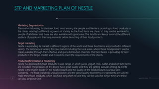 MM.DD.20XX11
STP AND MARKETING PLAN OF NESTLE
Marketing Segmentation
The market is looking for the basic food trend among the people and Nestle is providing its food products to
the clients relating to different segments of society. As the food items are cheap so they can be available to
people of all classes and these are also available with great ease. The food brand keeps in mind the different
sections of people and their requirements before launching of their food products.
Target marketing
Nestle is expanding its market in different regions of the world and these food items are provided in different
variety. The company is looking for new market including the rural areas, where these food products can be
made available through their effective and quick distribution channels. The food brand is providing its food
products in the target market and it needs to meet the requirements of the clients.
Product Differentiation & Positioning
Nestle has prepared its food products in vast range, in which juices, yogurt, milk, butter and other food items
are included. The products of this brand have great quality and they are getting popular among its clients.
Nestle is the market leader in the food products and the quality of the food products is unique and
wonderful. The food brand has unique position and the good quality food items or ingredients are used to
make these food products, which can have long shelf life and they can be used for longer time and these
can also be preserved.
 