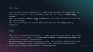 MM.DD.20XX14
CASH COWS:
•Cash cows are the products that have a high market share in a market that has low growth. For
Nestle, there is one product that has undoubtedly been the Cash Cow and its Nestle’s Maggi
Noodles.
•With a market share of 80-85 %, Maggi Noodles holds a very strong hold in the market and have
high customer loyalty.
•The product requires very less investment to maintain its market share and fight off any
competition.
STARS:
•The products or business units that have a high market share in high growth industry are the stars
of the organization. In the case of Nestle, Nestle’s Mineral Water and Nestle’s Nescafe Coffee fall in
the Star quadrant of the BCG Matrix of Nestle.
•Growing healthier lifestyle trends and emerging markets have prompted the brand to invest large
amounts of investments in order to differentiate the bottled water brands from competitors in
mature markets and grow brand awareness in emerging markets.
 
