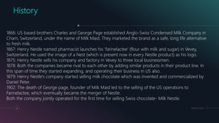 MM.DD.20XX6
History
1866: US based brothers Charles and George Page established Anglo-Swiss Condensed Milk Company in
Cham, Switzerland, under the name of Milk Maid. They marketed the brand as a safe, long life alternative
to fresh milk.
1867: Henry Nestle named pharmacist launches his ‘farinelactee’ (flour with milk and sugar) in Vevey,
Switzerland. He used the image of a Nest (which is present now in every Nestle product) as his logo.
1875: Henry Nestle sells his company and factory in Vevey to three local businessmen.
1878: Both the companies became rival to each other by adding similar products in their product line. In
this span of time they started expanding, and operating their business in US also.
1879: Henry Nestle’s company started selling milk chocolate which was invented and commercialized by
Daniel Peter.
1902: The death of George page, founder of Milk Maid led to the selling of the US operations to
Farinelactee, which eventually became the merger of Nestle.
Both the company jointly operated for the first time for selling Swiss chocolate- Milk Nestle.
 