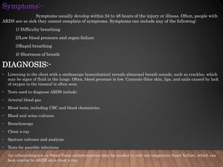 Symptoms:-
Symptoms usually develop within 24 to 48 hours of the injury or illness. Often, people with
ARDS are so sick they cannot complain of symptoms. Symptoms can include any of the following:
1) Difficulty breathing
2)Low blood pressure and organ failure
3)Rapid breathing
4) Shortness of breath
DIAGNOSIS:-
• Listening to the chest with a stethoscope (auscultation) reveals abnormal breath sounds, such as crackles, which
may be signs of fluid in the lungs. Often, blood pressure is low. Cyanosis (blue skin, lips, and nails caused by lack
of oxygen to the tissues) is often seen.
• Tests used to diagnose ARDS include:
• Arterial blood gas
• Blood tests, including CBC and blood chemistries
• Blood and urine cultures
• Bronchoscopy
• Chest x-ray
• Sputum cultures and analysis
• Tests for possible infections
• An echocardiogram or Swan-Ganz catheterization may be needed to rule out congestive heart failure, which can
look similar to ARDS on a chest x-ray.
 