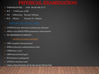 PHYSICAL EXAMINATION
 TEMPERATURE : 100F (98.6F OR 37 C)
 B.P : 170/90 mm of HG
 P.R :128bts/min Normal-72b/min
 R.R :38/min Normal-12 - 20/min
HISTORY OF PAST ILLNESS
 COPD(Chronic obstructive pulmonary disease)
 AE(air entry)/OLD PTB (pulmonary tuberculosis)
 EX SMOKER/ALCOHOLIC
INVESTIGATIONS ORDERED
 CBP (complete blood picture)
 ESR(erythrocyte sedimentation rate)
 CXR(chest x ray)
 ABG(arterial blood gas)
 ECG(electro cardiogram)
 LFT(liver function test)
 UREA,CREATININE,2D ECHO,ELECTROLYTES
 