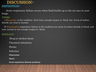 DISCUSSION:-
DEFINITION:-
Acute respiratory failure occurs when fluid builds up in the air sacs in your
lungs.
TYPES:-
1) Hypoxemic is the condition don’t have enough oxygen in blood, but levels of carbon
dioxide are close to normal.
2) Hypercapnic respiratory failure is the condition too much of carbon dioxide in blood, and
near normal or not enough oxygen in blood.
ETIOLOGY:-
Drug or alcohol abuse
Chemical inhalation
Stroke
Infection
Obstruction
Injury
Acute respiratory distress syndrome
 