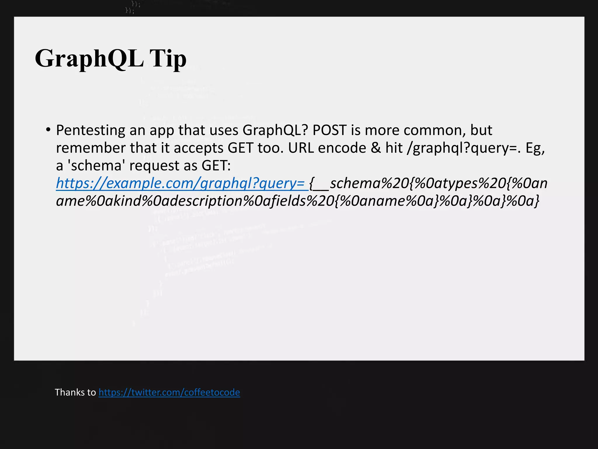 GraphQL Tip
• Pentesting an app that uses GraphQL? POST is more common, but
remember that it accepts GET too. URL encode & hit /graphql?query=. Eg,
a 'schema' request as GET:
https://example.com/graphql?query= {__schema%20{%0atypes%20{%0an
ame%0akind%0adescription%0afields%20{%0aname%0a}%0a}%0a}%0a}
Thanks to https://twitter.com/coffeetocode
 