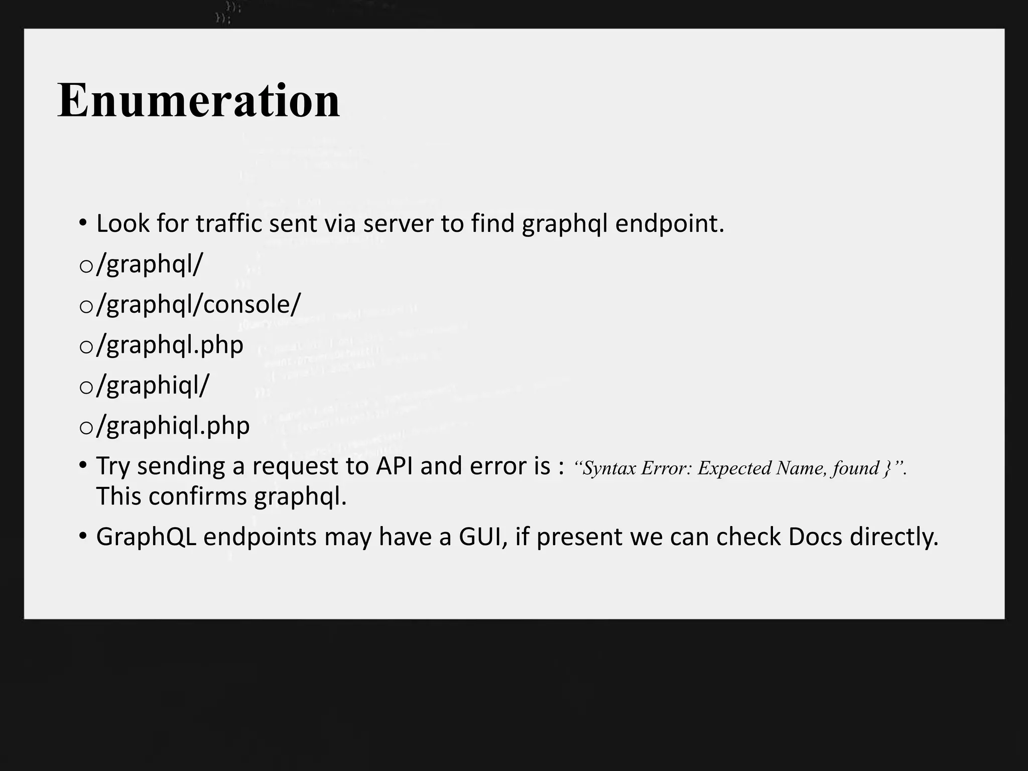 Enumeration
• Look for traffic sent via server to find graphql endpoint.
o/graphql/
o/graphql/console/
o/graphql.php
o/graphiql/
o/graphiql.php
• Try sending a request to API and error is : “Syntax Error: Expected Name, found }”.
This confirms graphql.
• GraphQL endpoints may have a GUI, if present we can check Docs directly.
 