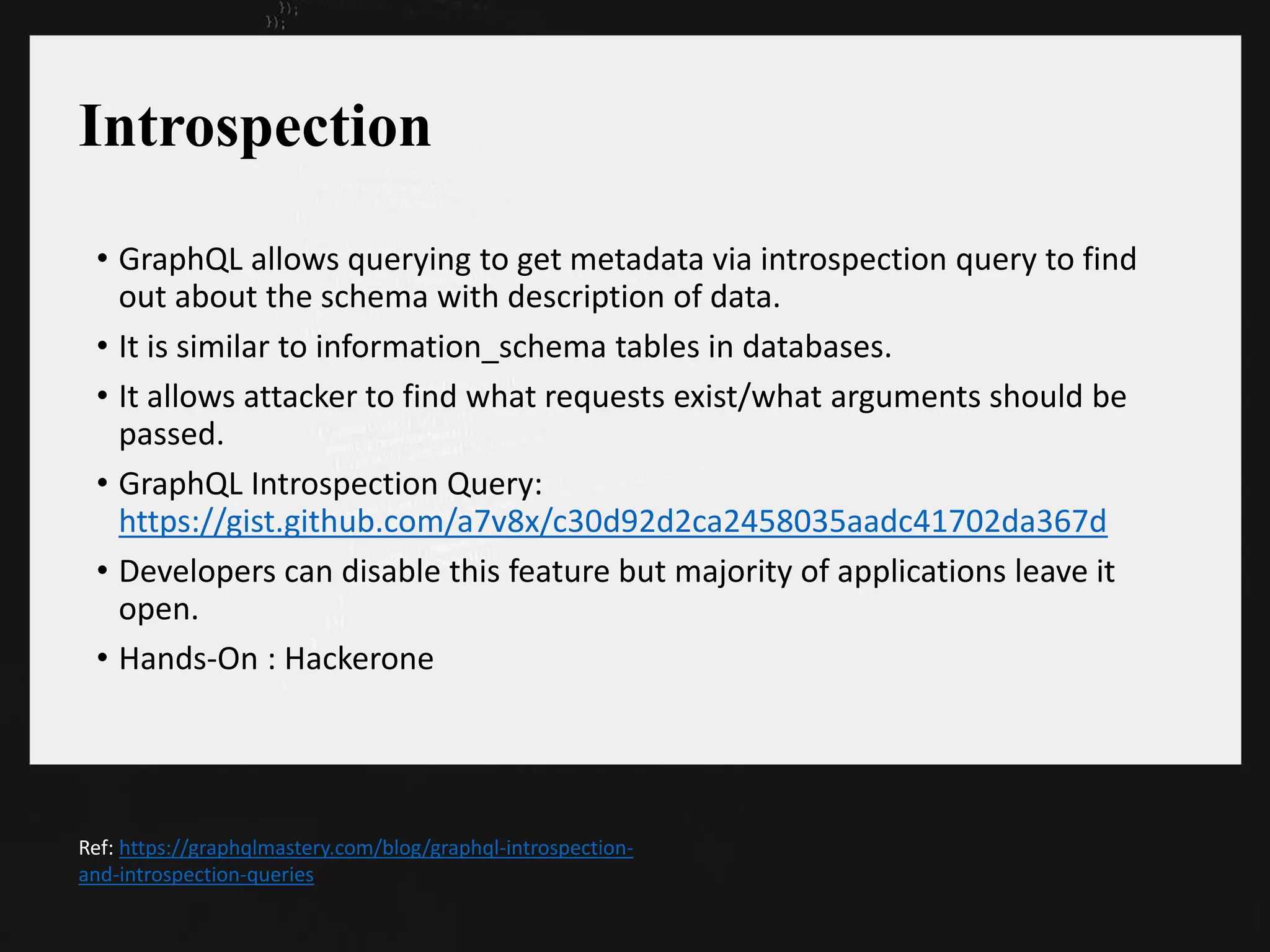 Introspection
• GraphQL allows querying to get metadata via introspection query to find
out about the schema with description of data.
• It is similar to information_schema tables in databases.
• It allows attacker to find what requests exist/what arguments should be
passed.
• GraphQL Introspection Query:
https://gist.github.com/a7v8x/c30d92d2ca2458035aadc41702da367d
• Developers can disable this feature but majority of applications leave it
open.
• Hands-On : Hackerone
Ref: https://graphqlmastery.com/blog/graphql-introspection-
and-introspection-queries
 