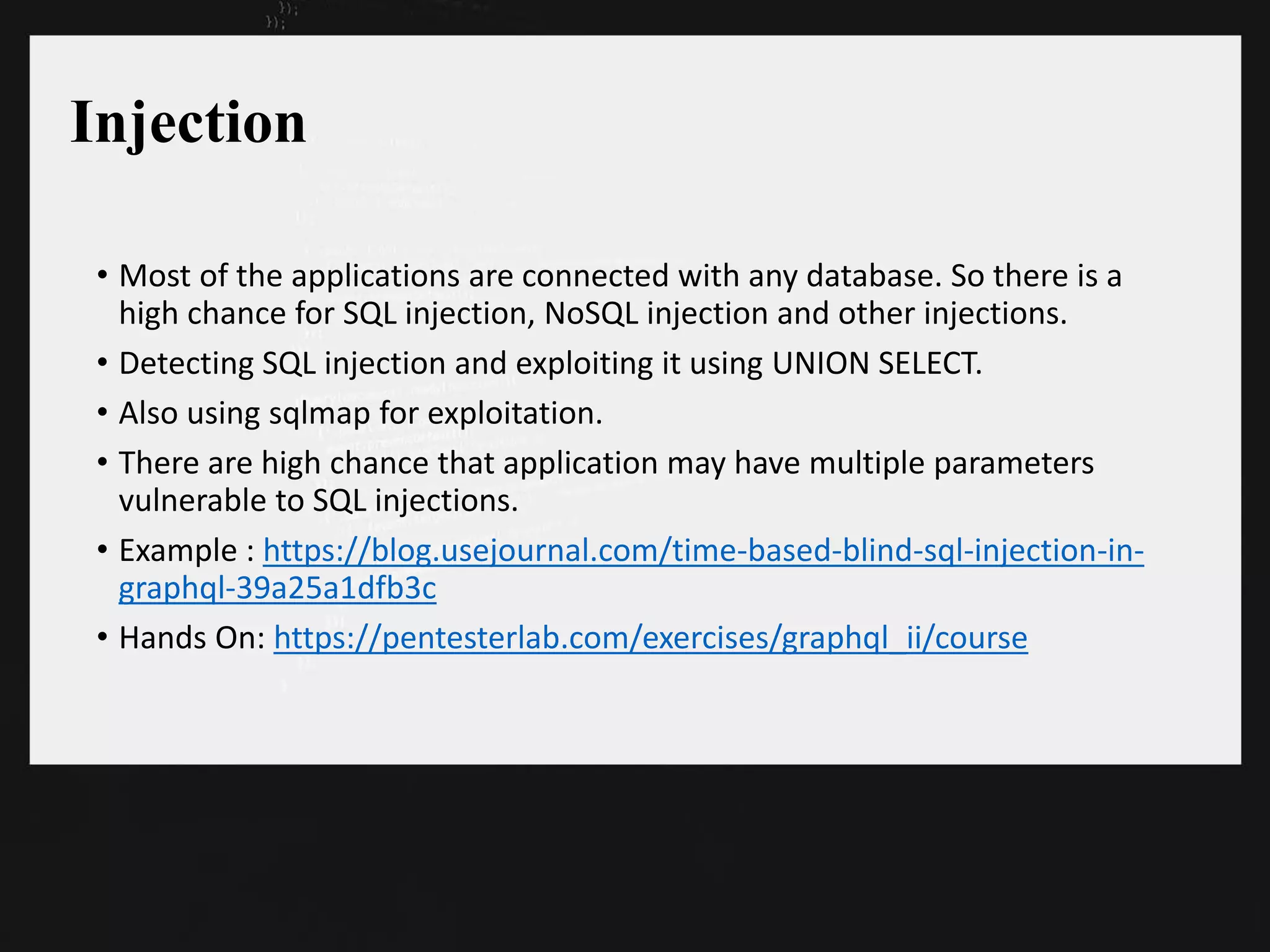 Injection
• Most of the applications are connected with any database. So there is a
high chance for SQL injection, NoSQL injection and other injections.
• Detecting SQL injection and exploiting it using UNION SELECT.
• Also using sqlmap for exploitation.
• There are high chance that application may have multiple parameters
vulnerable to SQL injections.
• Example : https://blog.usejournal.com/time-based-blind-sql-injection-in-
graphql-39a25a1dfb3c
• Hands On: https://pentesterlab.com/exercises/graphql_ii/course
 