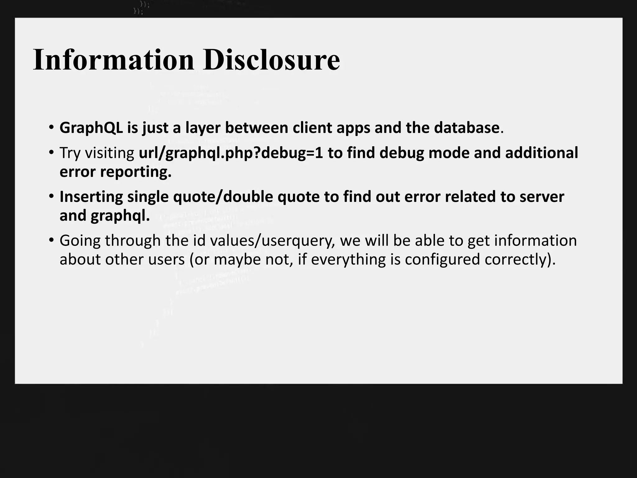 Information Disclosure
• GraphQL is just a layer between client apps and the database.
• Try visiting url/graphql.php?debug=1 to find debug mode and additional
error reporting.
• Inserting single quote/double quote to find out error related to server
and graphql.
• Going through the id values/userquery, we will be able to get information
about other users (or maybe not, if everything is configured correctly).
 