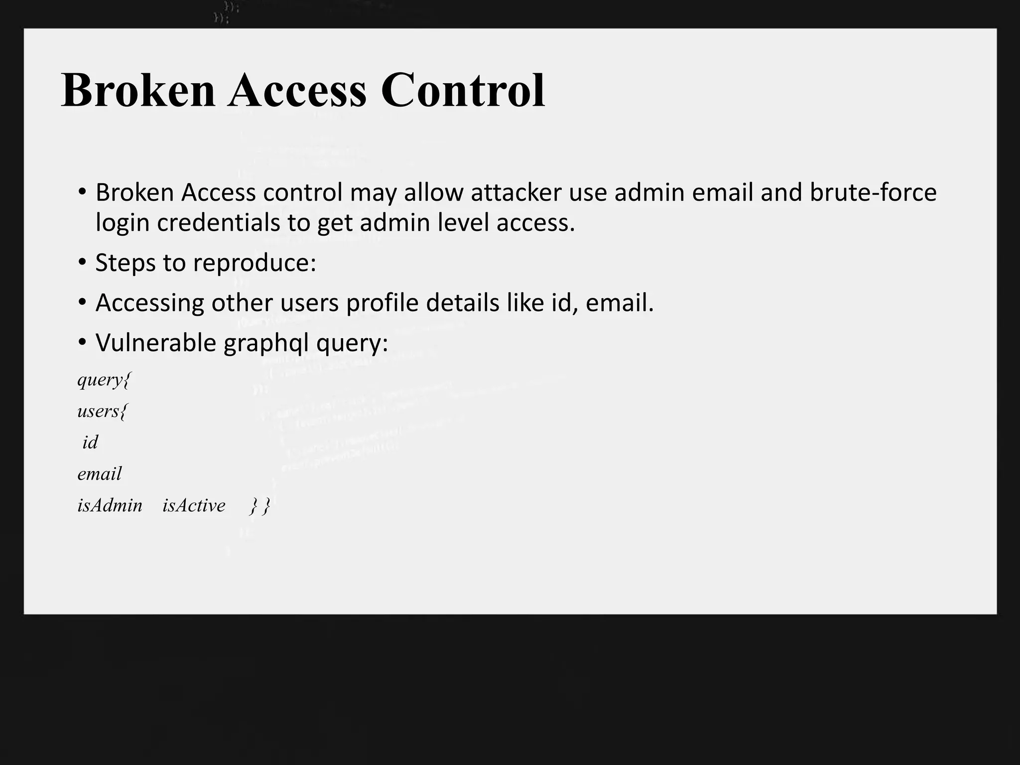 Broken Access Control
• Broken Access control may allow attacker use admin email and brute-force
login credentials to get admin level access.
• Steps to reproduce:
• Accessing other users profile details like id, email.
• Vulnerable graphql query:
query{
users{
id
email
isAdmin isActive } }
 