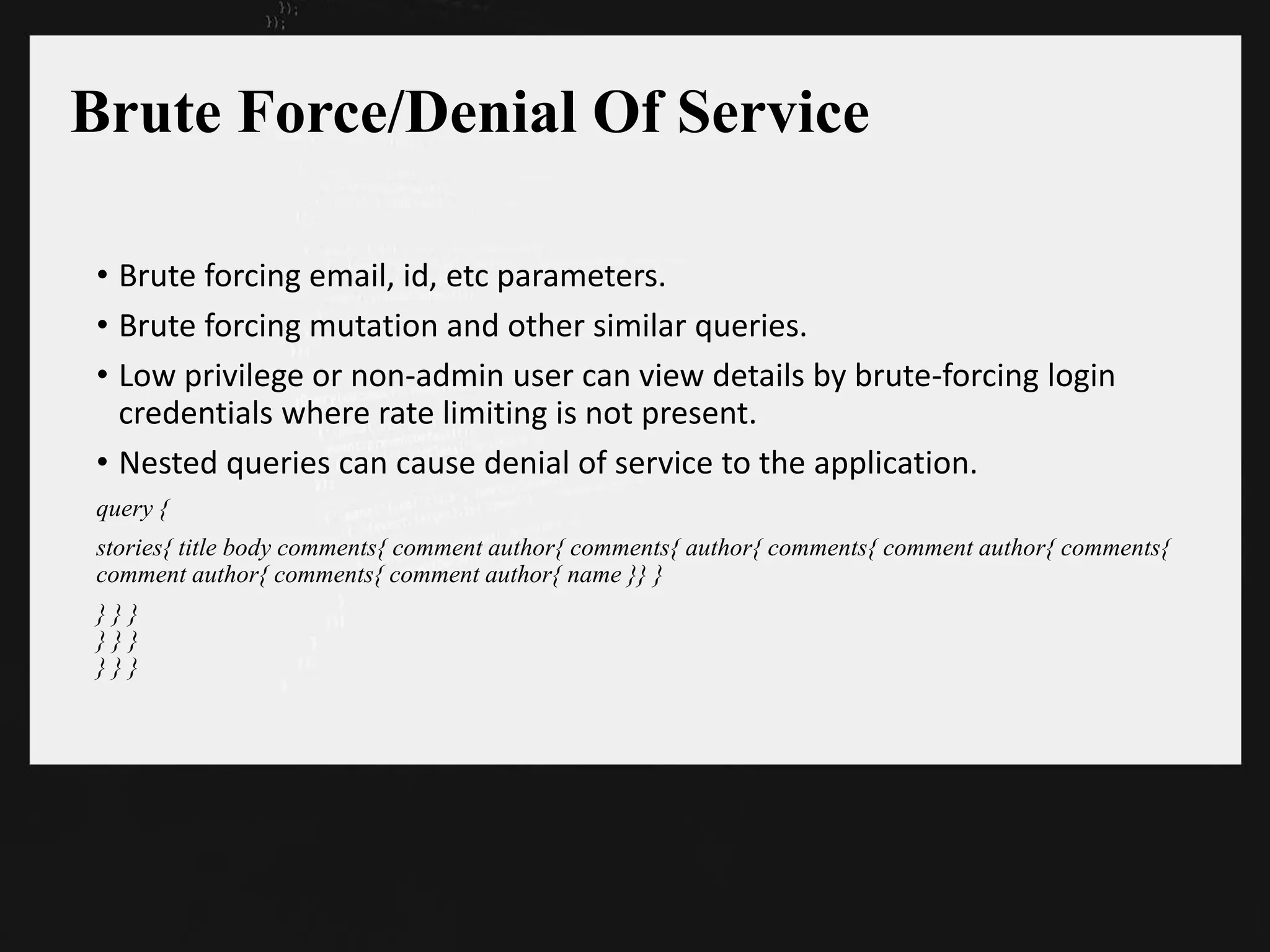 Brute Force/Denial Of Service
• Brute forcing email, id, etc parameters.
• Brute forcing mutation and other similar queries.
• Low privilege or non-admin user can view details by brute-forcing login
credentials where rate limiting is not present.
• Nested queries can cause denial of service to the application.
query {
stories{ title body comments{ comment author{ comments{ author{ comments{ comment author{ comments{
comment author{ comments{ comment author{ name }} }
} } }
} } }
} } }
 