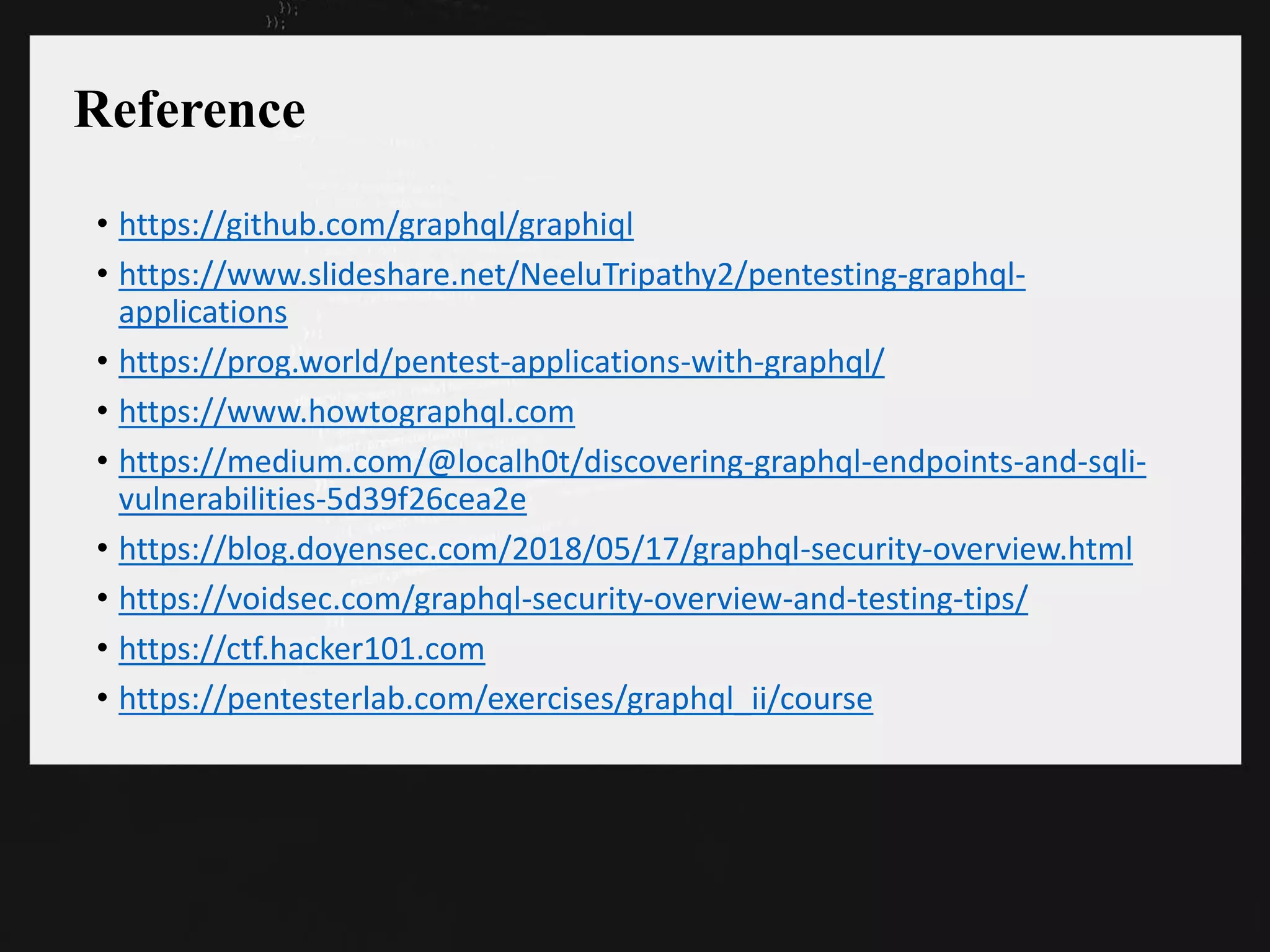 Reference
• https://github.com/graphql/graphiql
• https://www.slideshare.net/NeeluTripathy2/pentesting-graphql-
applications
• https://prog.world/pentest-applications-with-graphql/
• https://www.howtographql.com
• https://medium.com/@localh0t/discovering-graphql-endpoints-and-sqli-
vulnerabilities-5d39f26cea2e
• https://blog.doyensec.com/2018/05/17/graphql-security-overview.html
• https://voidsec.com/graphql-security-overview-and-testing-tips/
• https://ctf.hacker101.com
• https://pentesterlab.com/exercises/graphql_ii/course
 