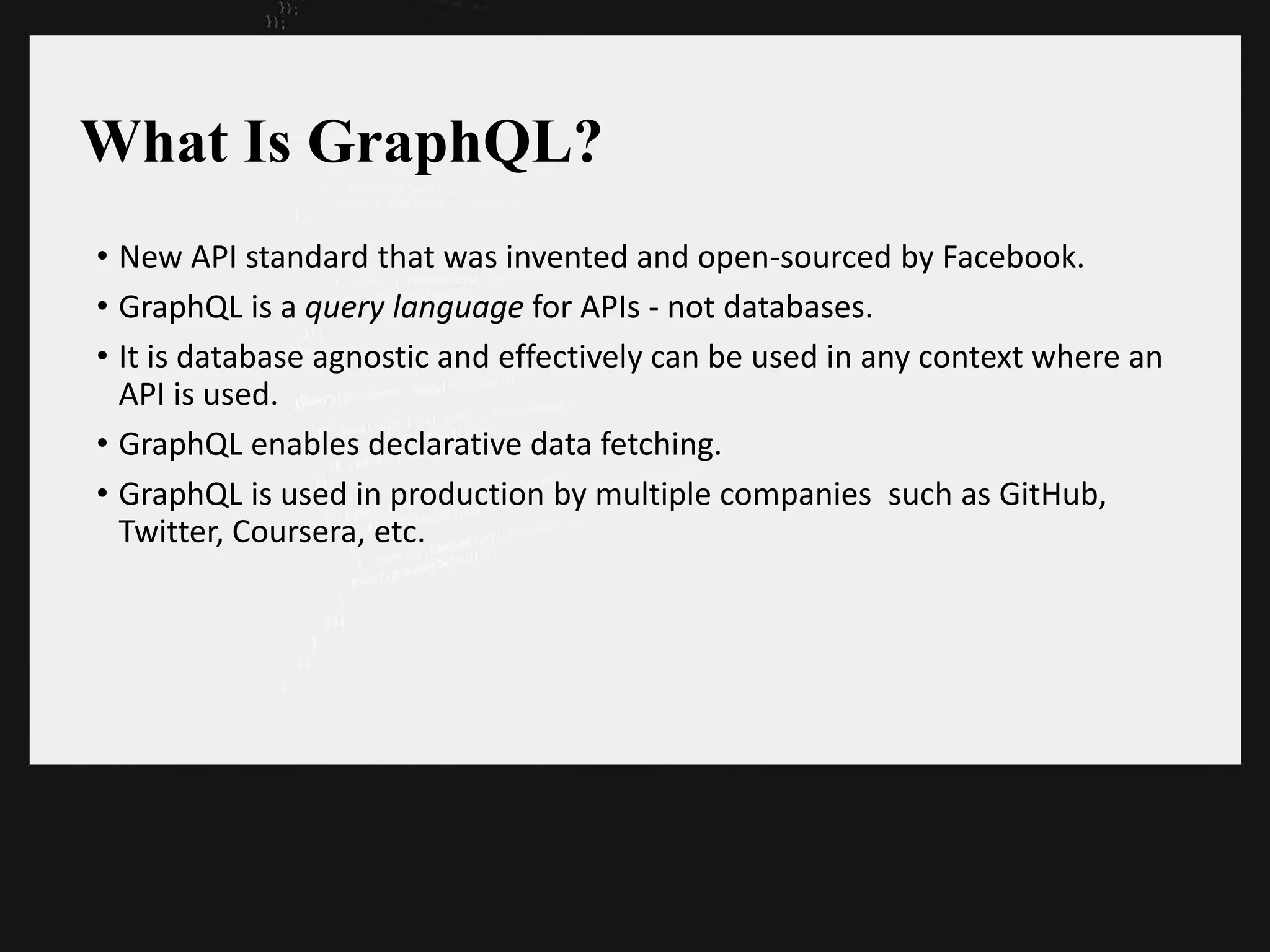 What Is GraphQL?
• New API standard that was invented and open-sourced by Facebook.
• GraphQL is a query language for APIs - not databases.
• It is database agnostic and effectively can be used in any context where an
API is used.
• GraphQL enables declarative data fetching.
• GraphQL is used in production by multiple companies such as GitHub,
Twitter, Coursera, etc.
 