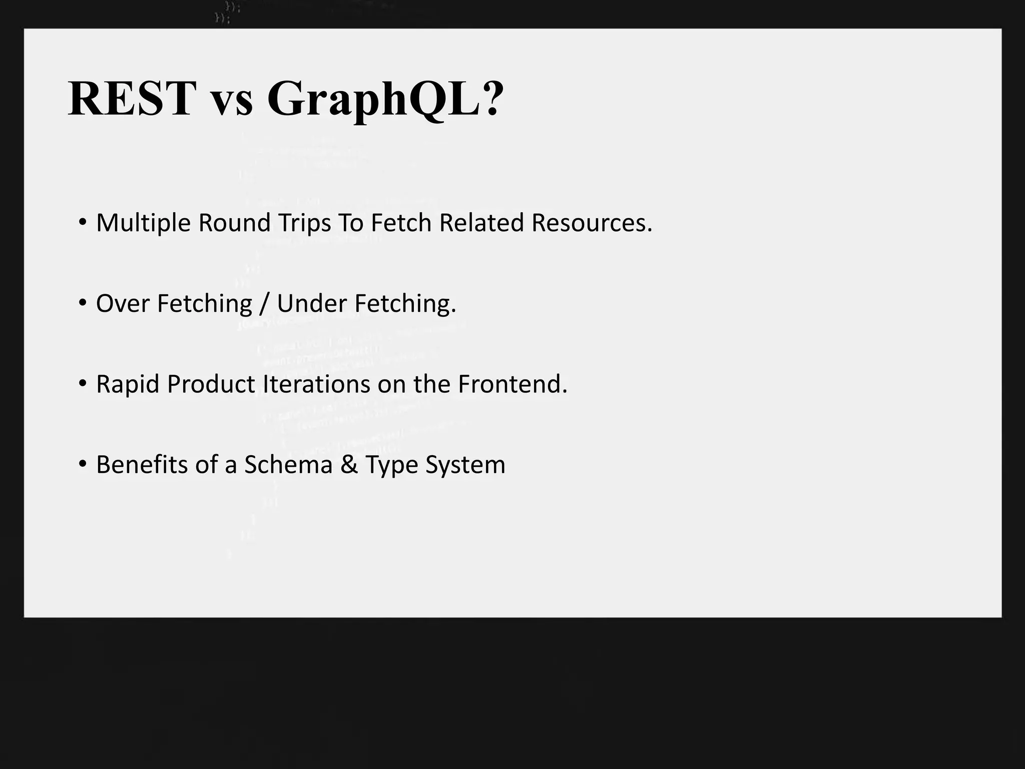 REST vs GraphQL?
• Multiple Round Trips To Fetch Related Resources.
• Over Fetching / Under Fetching.
• Rapid Product Iterations on the Frontend.
• Benefits of a Schema & Type System
 