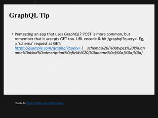 GraphQL Tip
• Pentesting an app that uses GraphQL? POST is more common, but
remember that it accepts GET too. URL encode & hit /graphql?query=. Eg,
a 'schema' request as GET:
https://example.com/graphql?query= {__schema%20{%0atypes%20{%0an
ame%0akind%0adescription%0afields%20{%0aname%0a}%0a}%0a}%0a}
Thanks to https://twitter.com/coffeetocode
 