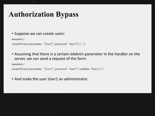 Authorization Bypass
• Suppose we can create users:
mutation {
createPerson (username: ”User1", password: ”user1") { } }
• Assuming that there is a certain isAdmin parameter in the handler on the
server, we can send a request of the form:
mutation {
createPerson (username: ”User1", password: ”user1", isAdmin: True) { } }
• And make the user User1 an administrator.
 