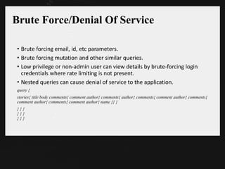 Brute Force/Denial Of Service
• Brute forcing email, id, etc parameters.
• Brute forcing mutation and other similar queries.
• Low privilege or non-admin user can view details by brute-forcing login
credentials where rate limiting is not present.
• Nested queries can cause denial of service to the application.
query {
stories{ title body comments{ comment author{ comments{ author{ comments{ comment author{ comments{
comment author{ comments{ comment author{ name }} }
} } }
} } }
} } }
 