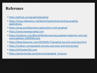 Reference
• https://github.com/graphql/graphiql
• https://www.slideshare.net/NeeluTripathy2/pentesting-graphql-
applications
• https://prog.world/pentest-applications-with-graphql/
• https://www.howtographql.com
• https://medium.com/@localh0t/discovering-graphql-endpoints-and-sqli-
vulnerabilities-5d39f26cea2e
• https://blog.doyensec.com/2018/05/17/graphql-security-overview.html
• https://voidsec.com/graphql-security-overview-and-testing-tips/
• https://ctf.hacker101.com
• https://pentesterlab.com/exercises/graphql_ii/course
 