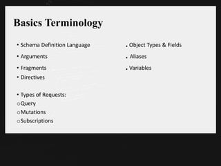 Basics Terminology
• Schema Definition Language . Object Types & Fields
• Arguments . Aliases
• Fragments . Variables
• Directives
• Types of Requests:
oQuery
oMutations
oSubscriptions
 