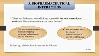These are the interactions which are observed after administration of
medicine. These interactions occur in the form of-
.
12
 The interaction is between
the medicine (drug
substance and excipients)
and the body fluids
 The interactions have
the tendency to
influence the rate of
absorption of the drug.
Various eg. of these interactions are as follows-
3. BIOPHARMACEUTICAL
INTERACTION
Contd….
 