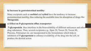 b) Increase in gastrointestinal motility-
Many excipients such as sorbitol and xylitol have the tendency to increase
gastrointestinal motility, thus reducing the available time for absorption of drugs like
Metoprolol.
c) Effect on P-glycoprotein efflux transporter-
P-glycoprotein thus interferes in the bioavailability of different anticancer and other
drug substances. Thus, several excipients e.g., Span 20, Tween 20, Tween 80,
Pluronic, Poloxamer etc. are incorporated in the formulations which help in
inhibition of P-glycoprotein to enhance availability of the drug into the cell, to
produce the desired action.
14
 