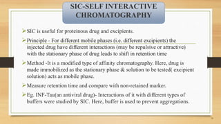 SIC is useful for proteinous drug and excipients.
Principle - For different mobile phases (i.e. different excipients) the
injected drug have different interactions (may be repulsive or attractive)
with the stationary phase of drug leads to shift in retention time
Method -It is a modified type of affinity chromatography. Here, drug is
made immobilized as the stationary phase & solution to be tested( excipient
solution) acts as mobile phase.
Measure retention time and compare with non-retained marker.
Eg. INF-Tau(an antiviral drug)- Interactions of it with different types of
buffers were studied by SIC. Here, buffer is used to prevent aggregations.
19
SIC-SELF INTERACTIVE
CHROMATOGRAPHY
 