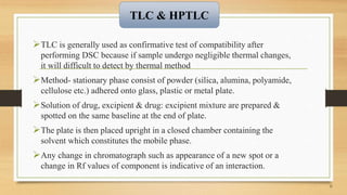 TLC is generally used as confirmative test of compatibility after
performing DSC because if sample undergo negligible thermal changes,
it will difficult to detect by thermal method
Method- stationary phase consist of powder (silica, alumina, polyamide,
cellulose etc.) adhered onto glass, plastic or metal plate.
Solution of drug, excipient & drug: excipient mixture are prepared &
spotted on the same baseline at the end of plate.
The plate is then placed upright in a closed chamber containing the
solvent which constitutes the mobile phase.
Any change in chromatograph such as appearance of a new spot or a
change in Rf values of component is indicative of an interaction.
21
TLC & HPTLC
 