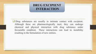  Drug substances are usually in intimate contact with excipient.
Although these are pharmacologically inert, they can undergo
chemical and physical interaction with drug substance under
favourable condition. These interactions can lead to instability
resulting in the formulation of new entities.
4
DRUG EXCIPIENT
INTERACTION
 