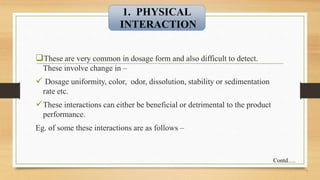 These are very common in dosage form and also difficult to detect.
These involve change in –
 Dosage uniformity, color, odor, dissolution, stability or sedimentation
rate etc.
These interactions can either be beneficial or detrimental to the product
performance.
Eg. of some these interactions are as follows –
7
1. PHYSICAL
INTERACTION
Contd….
 