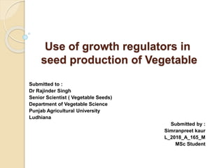 Use of growth regulators in
seed production of Vegetable
Submitted to :
Dr Rajinder Singh
Senior Scientist ( Vegetable Seeds)
Department of Vegetable Science
Punjab Agricultural University
Ludhiana
Submitted by :
Simranpreet kaur
L_2018_A_165_M
MSc Student
 
