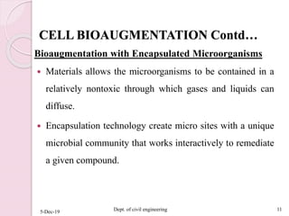 CELL BIOAUGMENTATION Contd…
Bioaugmentation with Encapsulated Microorganisms
 Materials allows the microorganisms to be contained in a
relatively nontoxic through which gases and liquids can
diffuse.
 Encapsulation technology create micro sites with a unique
microbial community that works interactively to remediate
a given compound.
5-Dec-19 Dept. of civil engineering 11
 