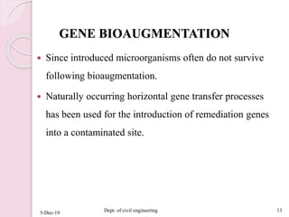 GENE BIOAUGMENTATION
 Since introduced microorganisms often do not survive
following bioaugmentation.
 Naturally occurring horizontal gene transfer processes
has been used for the introduction of remediation genes
into a contaminated site.
5-Dec-19 Dept. of civil engineering 13
 