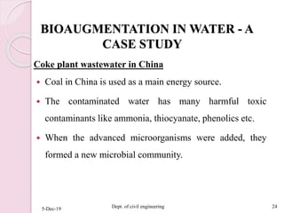 BIOAUGMENTATION IN WATER - A
CASE STUDY
Coke plant wastewater in China
 Coal in China is used as a main energy source.
 The contaminated water has many harmful toxic
contaminants like ammonia, thiocyanate, phenolics etc.
 When the advanced microorganisms were added, they
formed a new microbial community.
5-Dec-19 Dept. of civil engineering 24
 