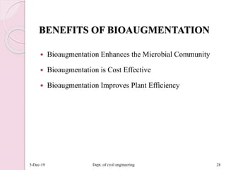 BENEFITS OF BIOAUGMENTATION
 Bioaugmentation Enhances the Microbial Community
 Bioaugmentation is Cost Effective
 Bioaugmentation Improves Plant Efficiency
5-Dec-19 Dept. of civil engineering 28
 