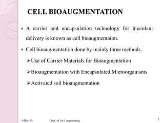 CELL BIOAUGMENTATION
 A carrier and encapsulation technology for inoculant
delivery is known as cell bioaugmentaion.
 Cell bioaugmentation done by mainly three methods.
Use of Carrier Materials for Bioaugmentation
Bioaugmentation with Encapsulated Microorganisms
Activated soil bioaugmentation
5-Dec-19 Dept. of civil engineering 7
 
