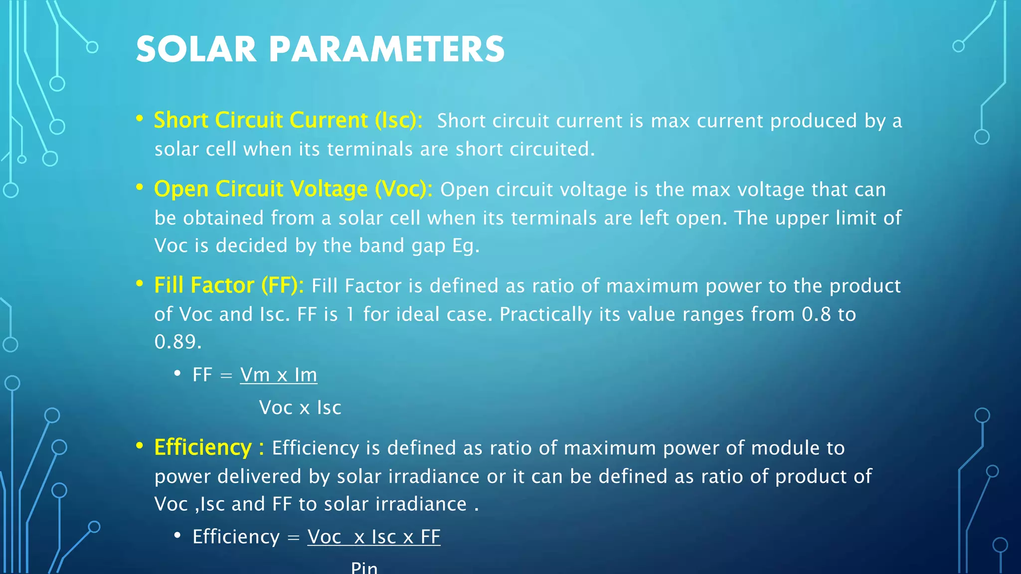 SOLAR PARAMETERS
• Short Circuit Current (Isc): Short circuit current is max current produced by a
solar cell when its terminals are short circuited.
• Open Circuit Voltage (Voc): Open circuit voltage is the max voltage that can
be obtained from a solar cell when its terminals are left open. The upper limit of
Voc is decided by the band gap Eg.
• Fill Factor (FF): Fill Factor is defined as ratio of maximum power to the product
of Voc and Isc. FF is 1 for ideal case. Practically its value ranges from 0.8 to
0.89.
• FF = Vm x Im
Voc x Isc
• Efficiency : Efficiency is defined as ratio of maximum power of module to
power delivered by solar irradiance or it can be defined as ratio of product of
Voc ,Isc and FF to solar irradiance .
• Efficiency = Voc x Isc x FF
 