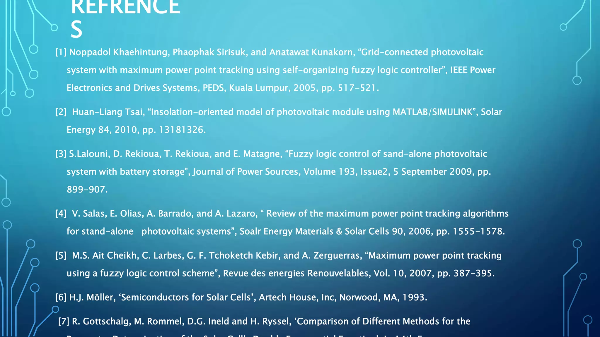 REFRENCE
S
[1] Noppadol Khaehintung, Phaophak Sirisuk, and Anatawat Kunakorn, “Grid-connected photovoltaic
system with maximum power point tracking using self-organizing fuzzy logic controller”, IEEE Power
Electronics and Drives Systems, PEDS, Kuala Lumpur, 2005, pp. 517-521.
[2] Huan-Liang Tsai, “Insolation-oriented model of photovoltaic module using MATLAB/SIMULINK”, Solar
Energy 84, 2010, pp. 13181326.
[3] S.Lalouni, D. Rekioua, T. Rekioua, and E. Matagne, “Fuzzy logic control of sand-alone photovoltaic
system with battery storage”, Journal of Power Sources, Volume 193, Issue2, 5 September 2009, pp.
899-907.
[4] V. Salas, E. Olias, A. Barrado, and A. Lazaro, “ Review of the maximum power point tracking algorithms
for stand-alone photovoltaic systems”, Soalr Energy Materials & Solar Cells 90, 2006, pp. 1555-1578.
[5] M.S. Ait Cheikh, C. Larbes, G. F. Tchoketch Kebir, and A. Zerguerras, “Maximum power point tracking
using a fuzzy logic control scheme”, Revue des energies Renouvelables, Vol. 10, 2007, pp. 387-395.
[6] H.J. Möller, ‘Semiconductors for Solar Cells’, Artech House, Inc, Norwood, MA, 1993.
[7] R. Gottschalg, M. Rommel, D.G. Ineld and H. Ryssel, ‘Comparison of Different Methods for the
 