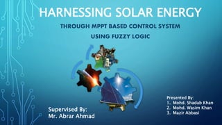 HARNESSING SOLAR ENERGY
THROUGH MPPT BASED CONTROL SYSTEM
USING FUZZY LOGIC
Presented By:
1. Mohd. Shadab Khan
2. Mohd. Wasim Khan
3. Mazir Abbasi
Supervised By:
Mr. Abrar Ahmad
 