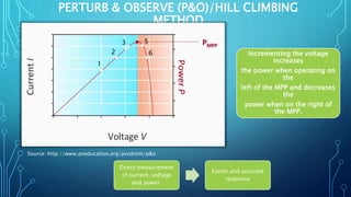 PERTURB & OBSERVE (P&O)/HILL CLIMBING
METHOD
Source: http://www.pveducation.org/pvcdrom/p&o
Direct measurement
of current, voltage
and power.
Faster and accurate
response
Incrementing the voltage
increases
the power when operating on
the
left of the MPP and decreases
the
power when on the right of
the MPP.
1
2
3
6
5
 