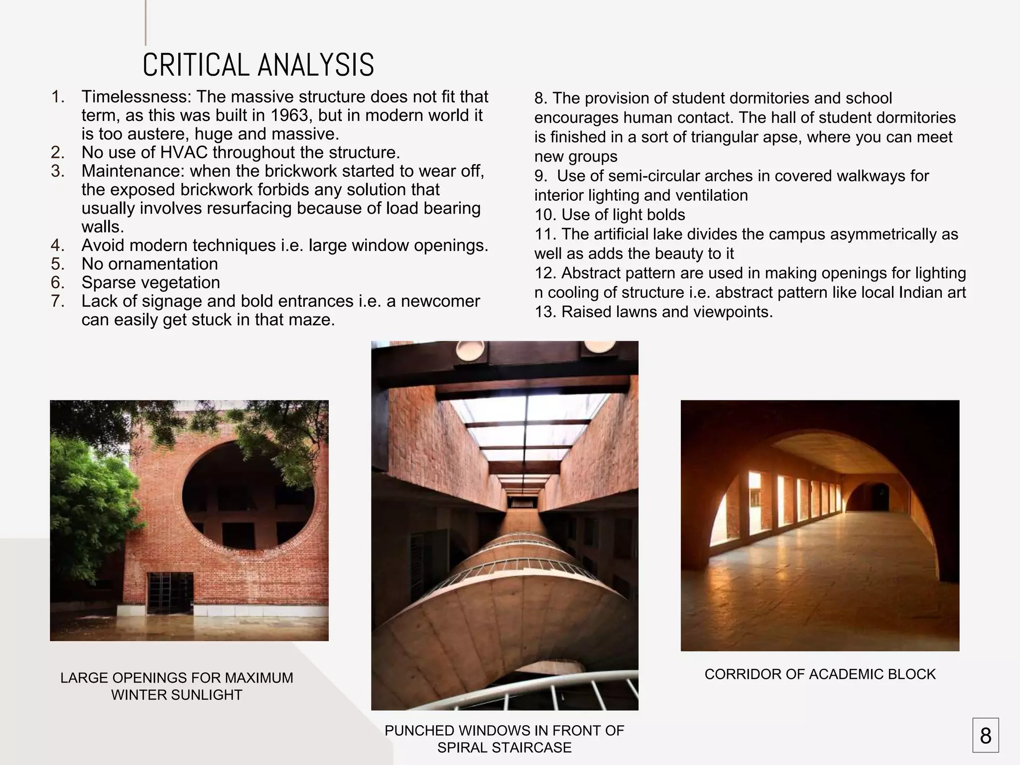 SHADING PATTERNS
CORRIDOR OF ACADEMIC BLOCK
PUNCHED WINDOWS IN FRONT OF
SPIRAL STAIRCASE
LARGE OPENINGS FOR MAXIMUM
WINTER SUNLIGHT
1. Timelessness: The massive structure does not fit that
term, as this was built in 1963, but in modern world it
is too austere, huge and massive.
2. No use of HVAC throughout the structure.
3. Maintenance: when the brickwork started to wear off,
the exposed brickwork forbids any solution that
usually involves resurfacing because of load bearing
walls.
4. Avoid modern techniques i.e. large window openings.
5. No ornamentation
6. Sparse vegetation
7. Lack of signage and bold entrances i.e. a newcomer
can easily get stuck in that maze.
CRITICAL ANALYSIS
8. The provision of student dormitories and school
encourages human contact. The hall of student dormitories
is finished in a sort of triangular apse, where you can meet
new groups
9. Use of semi-circular arches in covered walkways for
interior lighting and ventilation
10. Use of light bolds
11. The artificial lake divides the campus asymmetrically as
well as adds the beauty to it
12. Abstract pattern are used in making openings for lighting
n cooling of structure i.e. abstract pattern like local Indian art
13. Raised lawns and viewpoints.
8
 