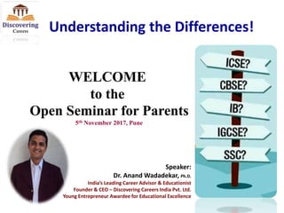 Understanding the Differences!
Speaker:
Dr. Anand Wadadekar, Ph.D.
India’s Leading Career Advisor & Educationist
Founder & CEO – Discovering Careers India Pvt. Ltd.
Young Entrepreneur Awardee for Educational Excellence
5th November 2017, Pune
WELCOME
to the
Open Seminar for Parents
 